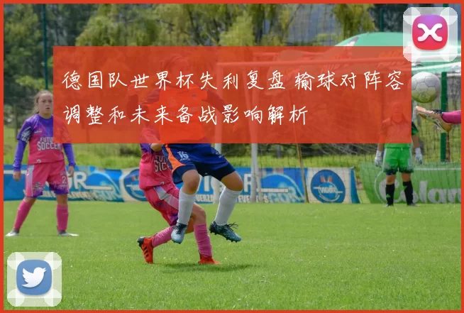 德国队世界杯失利复盘 输球对阵容调整和未来备战影响解析