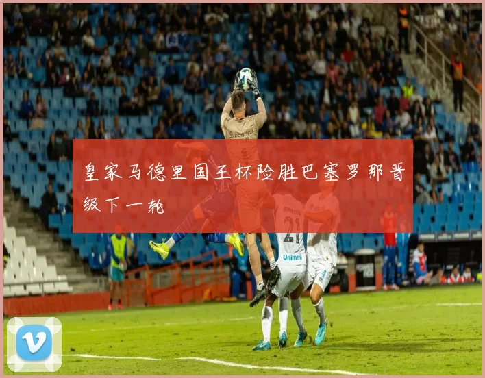 皇家马德里国王杯险胜巴塞罗那晋级下一轮