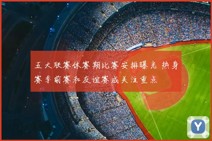 五大联赛休赛期比赛安排曝光 热身赛季前赛和友谊赛成关注重点