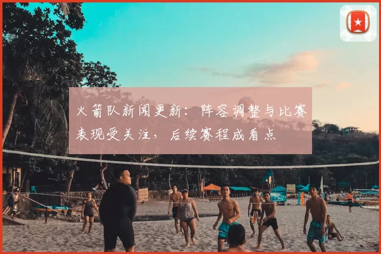 火箭队新闻更新：阵容调整与比赛表现受关注，后续赛程成看点