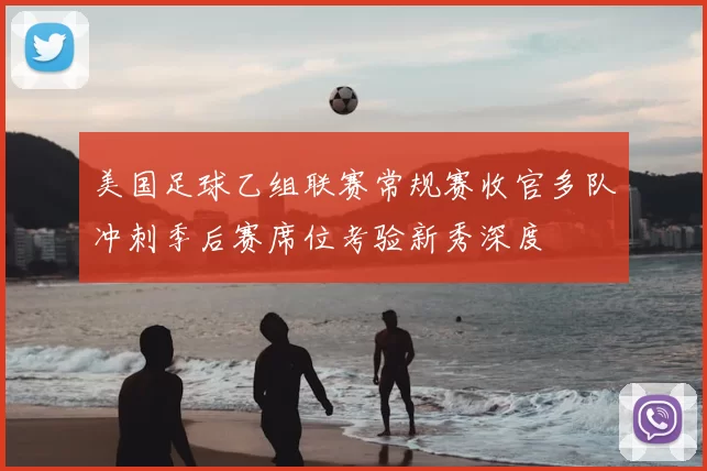 美国足球乙组联赛常规赛收官多队冲刺季后赛席位考验新秀深度