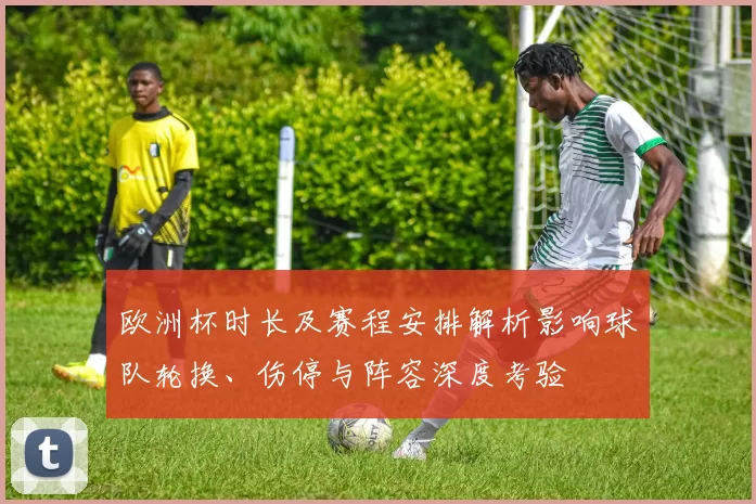 欧洲杯时长及赛程安排解析影响球队轮换、伤停与阵容深度考验