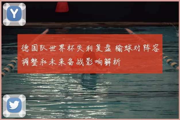 德国队世界杯失利复盘 输球对阵容调整和未来备战影响解析