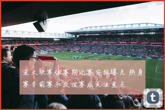 五大联赛休赛期比赛安排曝光 热身赛季前赛和友谊赛成关注重点