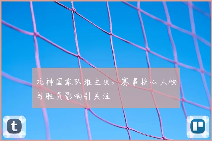 元神国家队谁主攻，赛事核心人物与胜负影响引关注