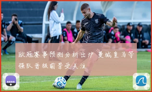 欧冠赛事预测分析出炉 曼城皇马等强队晋级前景受关注