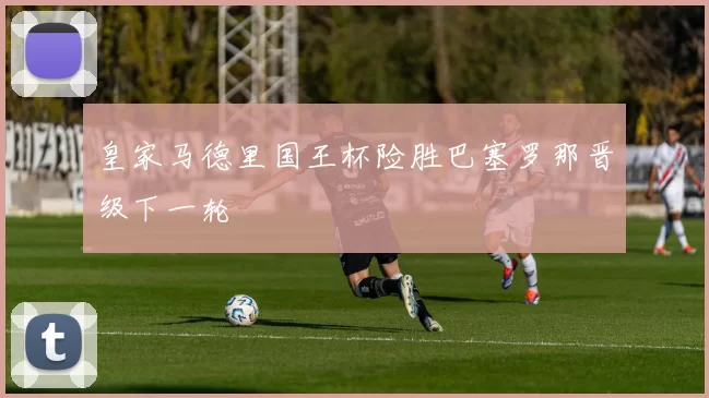 皇家马德里国王杯险胜巴塞罗那晋级下一轮