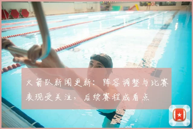 火箭队新闻更新：阵容调整与比赛表现受关注，后续赛程成看点