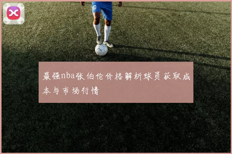 最强nba张伯伦价格解析球员获取成本与市场行情