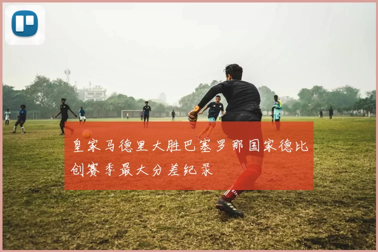 皇家马德里大胜巴塞罗那国家德比创赛季最大分差纪录