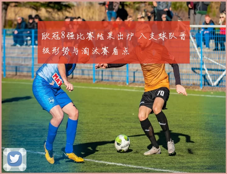 欧冠8强比赛结果出炉 八支球队晋级形势与淘汰赛看点
