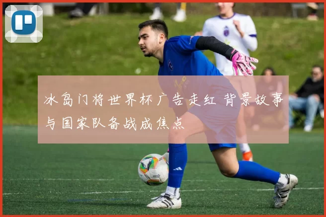 冰岛门将世界杯广告走红 背景故事与国家队备战成焦点