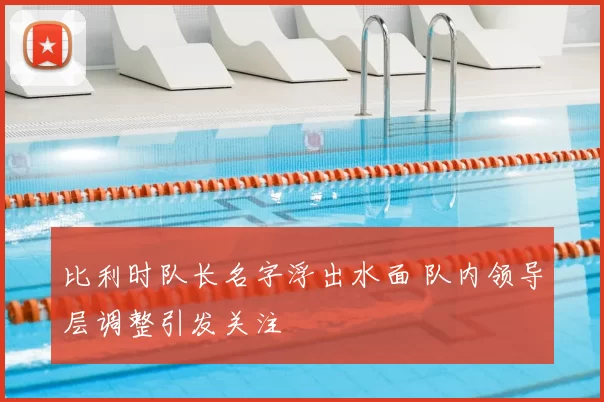 比利时队长名字浮出水面 队内领导层调整引发关注