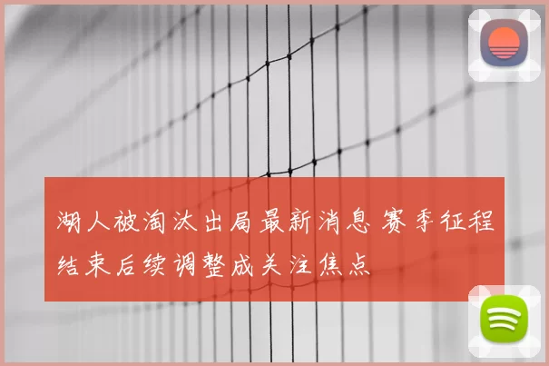 湖人被淘汰出局最新消息 赛季征程结束后续调整成关注焦点