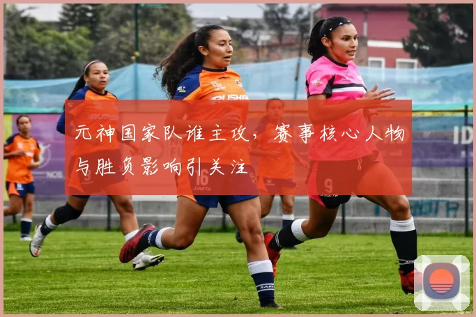 元神国家队谁主攻，赛事核心人物与胜负影响引关注