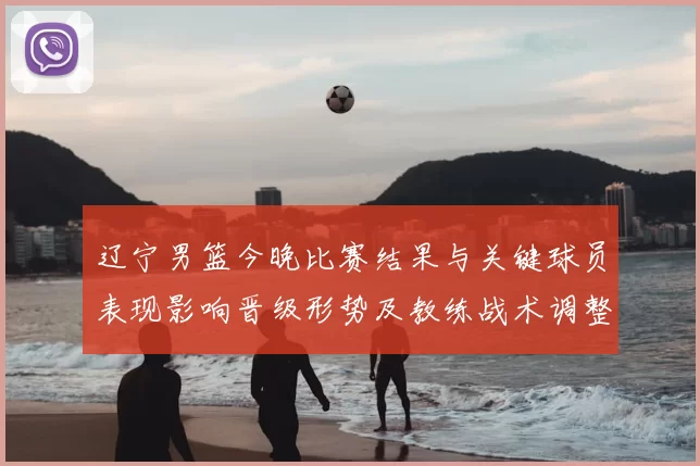 辽宁男篮今晚比赛结果与关键球员表现影响晋级形势及教练战术调整看点