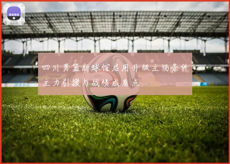 四川男篮新球馆启用升级主场条件主力引援与战绩成看点