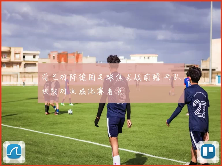 荷兰对阵德国足球焦点战前瞻 两队攻防对决成比赛看点