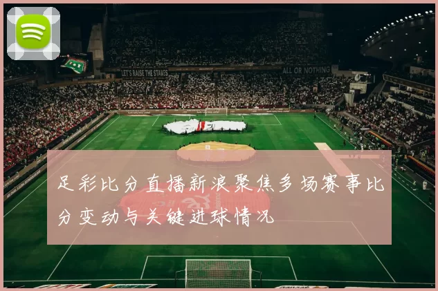 足彩比分直播新浪聚焦多场赛事比分变动与关键进球情况
