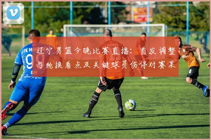 辽宁男篮今晚比赛直播：首发调整与轮换看点及关键球员伤停对赛果影响