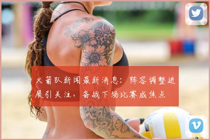 火箭队新闻最新消息：阵容调整进展引关注，备战下场比赛成焦点