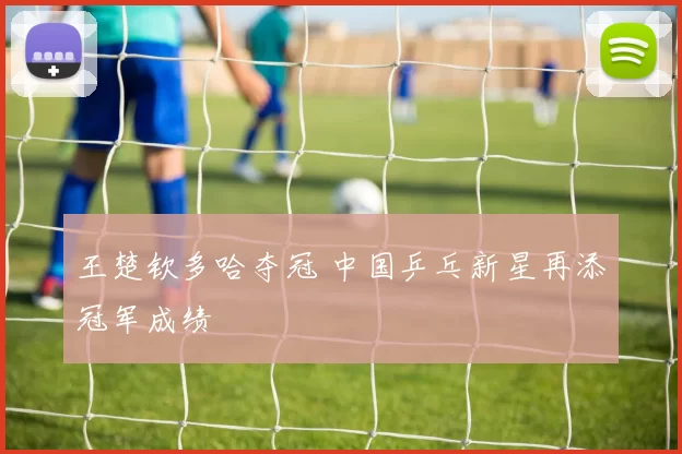 王楚钦多哈夺冠 中国乒乓新星再添冠军成绩