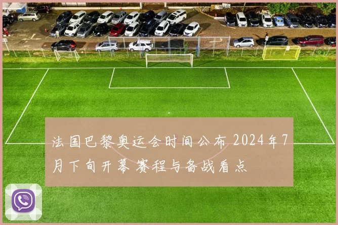 法国巴黎奥运会时间公布 2024年7月下旬开幕 赛程与备战看点