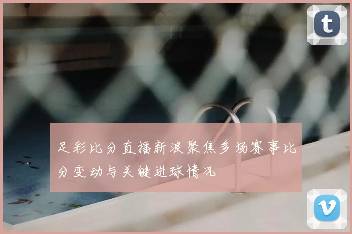 足彩比分直播新浪聚焦多场赛事比分变动与关键进球情况