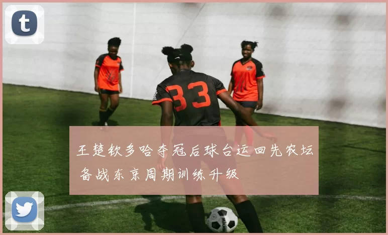 王楚钦多哈夺冠后球台运回先农坛 备战东京周期训练升级
