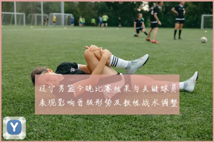 辽宁男篮今晚比赛结果与关键球员表现影响晋级形势及教练战术调整看点