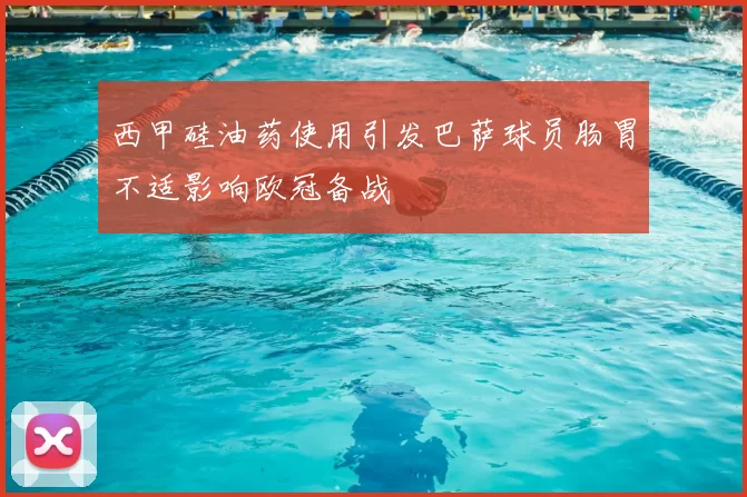 西甲硅油药使用引发巴萨球员肠胃不适影响欧冠备战