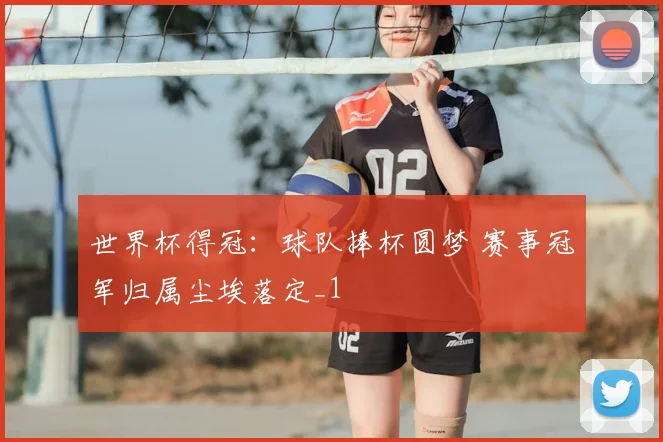 世界杯得冠：球队捧杯圆梦 赛事冠军归属尘埃落定_1