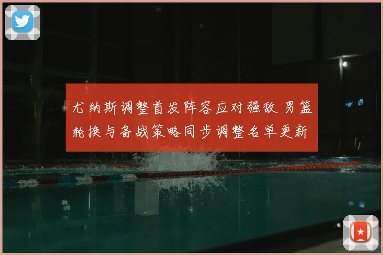 尤纳斯调整首发阵容应对强敌 男篮轮换与备战策略同步调整名单更新