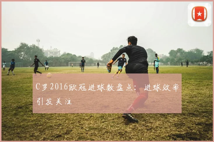 C罗2016欧冠进球数盘点：进球效率引发关注