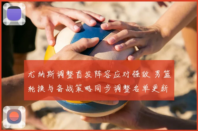 尤纳斯调整首发阵容应对强敌 男篮轮换与备战策略同步调整名单更新