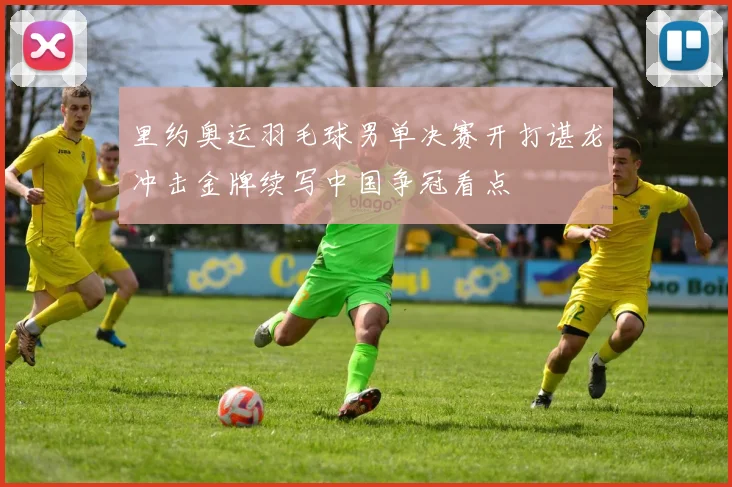 里约奥运羽毛球男单决赛开打谌龙冲击金牌续写中国争冠看点