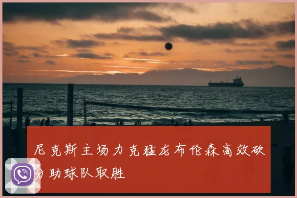 尼克斯主场力克猛龙布伦森高效砍分助球队取胜