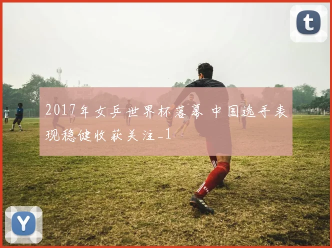 2017年女乒世界杯落幕 中国选手表现稳健收获关注_1