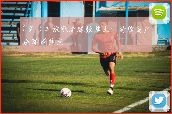 C罗16年欧冠进球数盘点:持续高产成赛事焦点