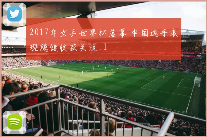 2017年女乒世界杯落幕 中国选手表现稳健收获关注_1
